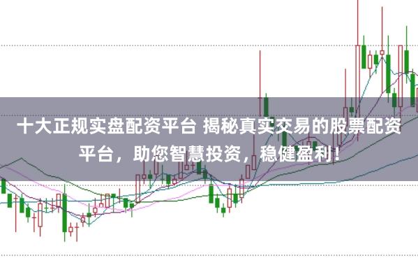 十大正规实盘配资平台 揭秘真实交易的股票配资平台，助您智慧投资，稳健盈利！