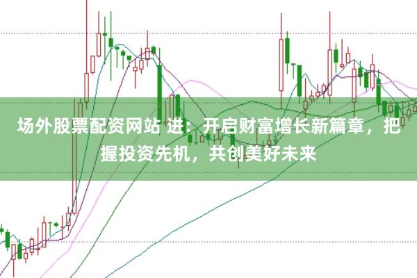 场外股票配资网站 进：开启财富增长新篇章，把握投资先机，共创美好未来
