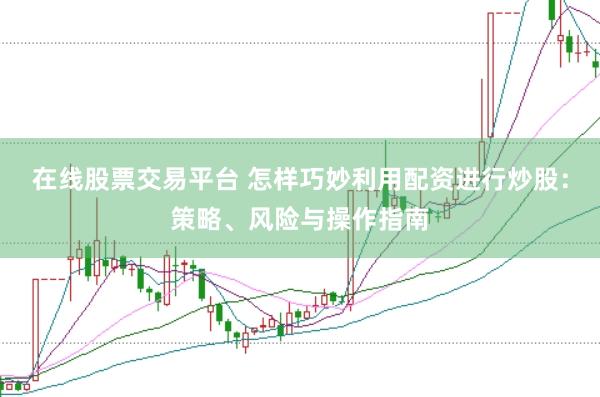 在线股票交易平台 怎样巧妙利用配资进行炒股：策略、风险与操作指南