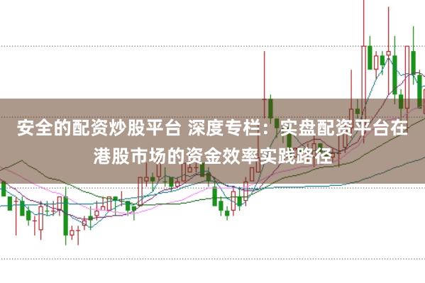 安全的配资炒股平台 深度专栏：实盘配资平台在港股市场的资金效率实践路径