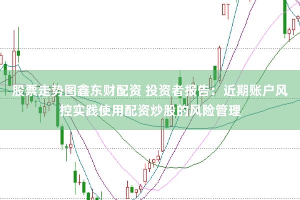 股票走势图鑫东财配资 投资者报告：近期账户风控实践使用配资炒股的风险管理
