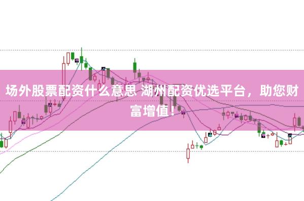 场外股票配资什么意思 湖州配资优选平台，助您财富增值！