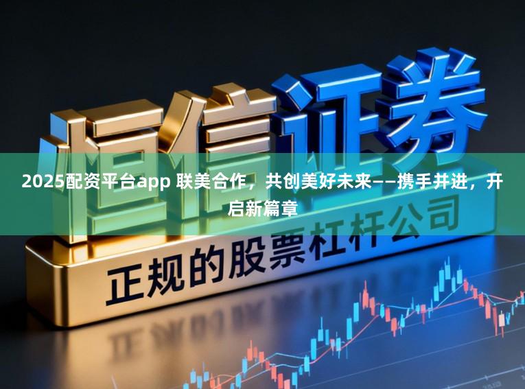 2025配资平台app 联美合作，共创美好未来——携手并进，开启新篇章