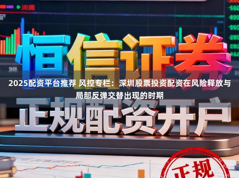 2025配资平台推荐 风控专栏：深圳股票投资配资在风险释放与局部反弹交替出现的时期