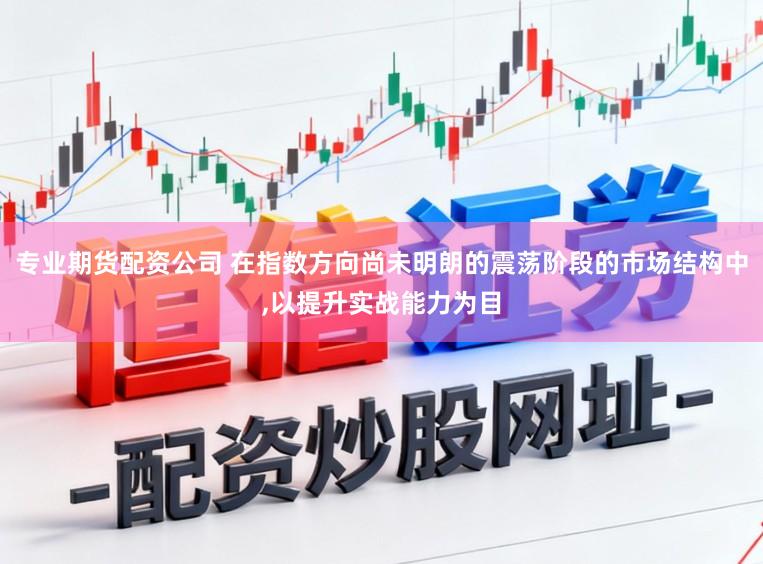 专业期货配资公司 在指数方向尚未明朗的震荡阶段的市场结构中,以提升实战能力为目