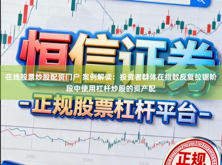 在线股票炒股配资门户 案例解读：投资者群体在指数反复拉锯阶段中使用杠杆炒股的资产配