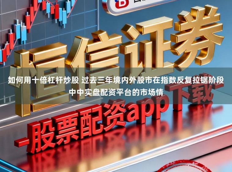 如何用十倍杠杆炒股 过去三年境内外股市在指数反复拉锯阶段中中实盘配资平台的市场情