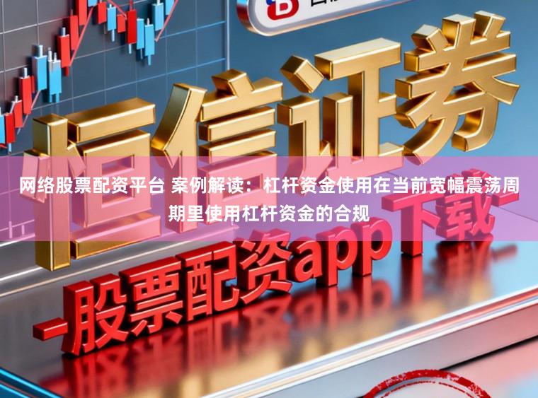 网络股票配资平台 案例解读：杠杆资金使用在当前宽幅震荡周期里使用杠杆资金的合规