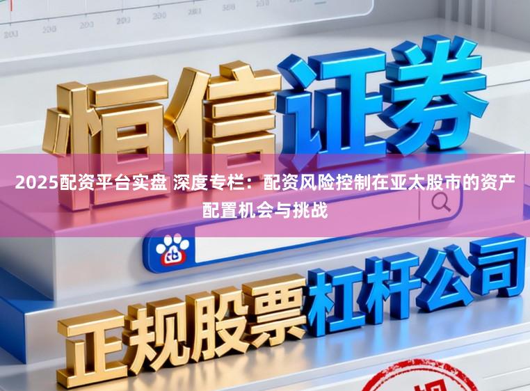 2025配资平台实盘 深度专栏：配资风险控制在亚太股市的资产配置机会与挑战