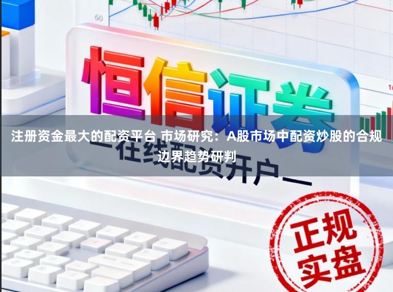 注册资金最大的配资平台 市场研究：A股市场中配资炒股的合规边界趋势研判